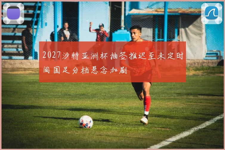 2027沙特亚洲杯抽签推迟至未定时间国足分档悬念加剧