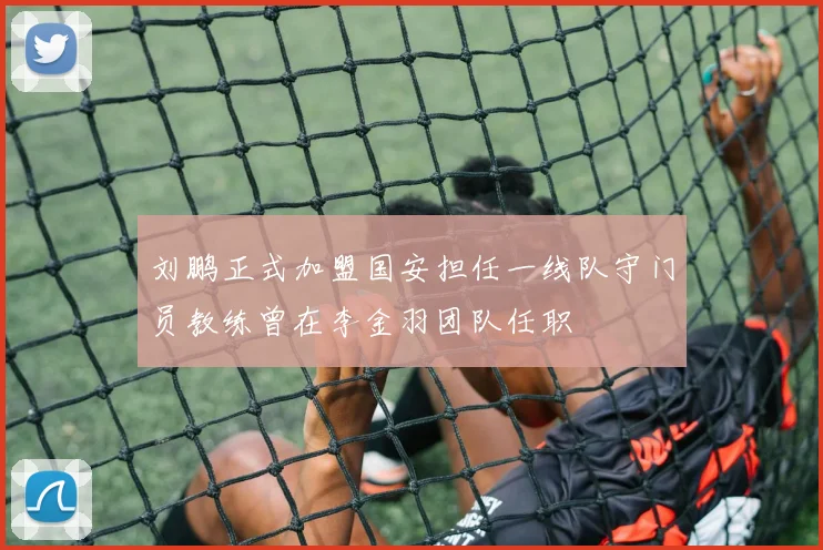 刘鹏正式加盟国安担任一线队守门员教练曾在李金羽团队任职