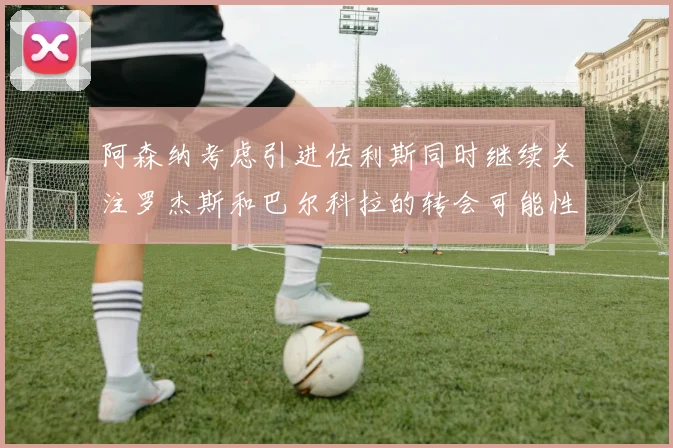 阿森纳考虑引进佐利斯同时继续关注罗杰斯和巴尔科拉的转会可能性