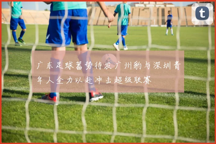 广东足球蓄势待发广州豹与深圳青年人全力以赴冲击超级联赛