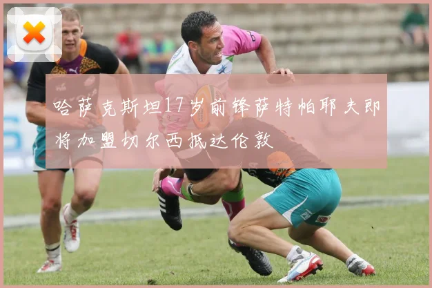 哈萨克斯坦17岁前锋萨特帕耶夫即将加盟切尔西抵达伦敦
