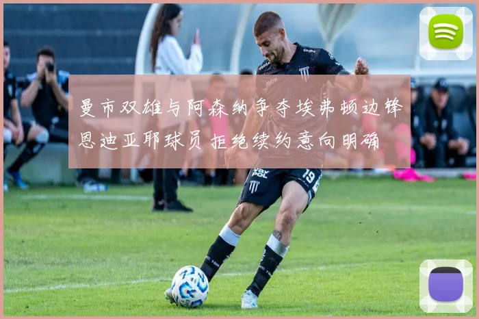 曼市双雄与阿森纳争夺埃弗顿边锋恩迪亚耶球员拒绝续约意向明确