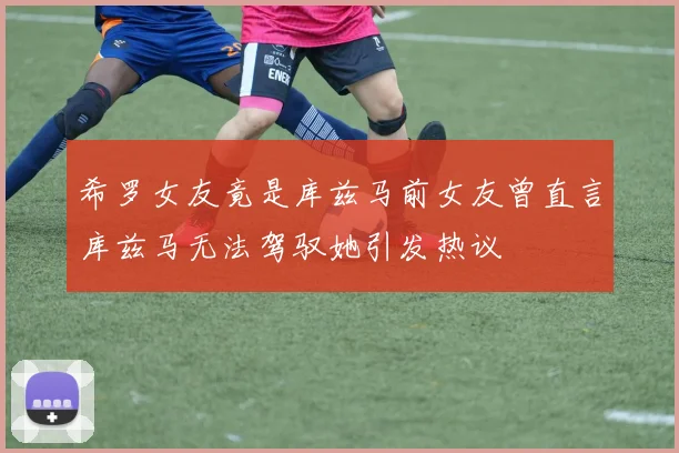希罗女友竟是库兹马前女友曾直言库兹马无法驾驭她引发热议