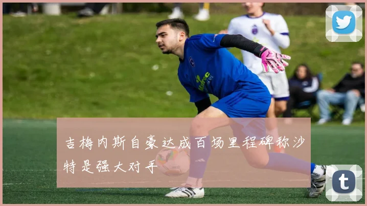 吉梅内斯自豪达成百场里程碑称沙特是强大对手