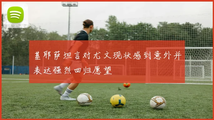 基耶萨坦言对尤文现状感到意外并表达强烈回归愿望
