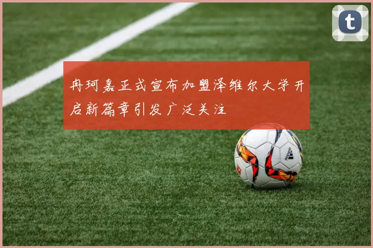 冉珂嘉正式宣布加盟泽维尔大学开启新篇章引发广泛关注