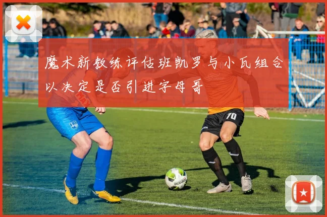 魔术新教练评估班凯罗与小瓦组合以决定是否引进字母哥