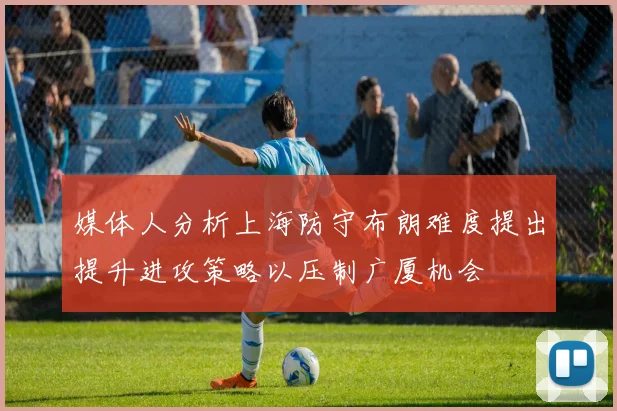 媒体人分析上海防守布朗难度提出提升进攻策略以压制广厦机会