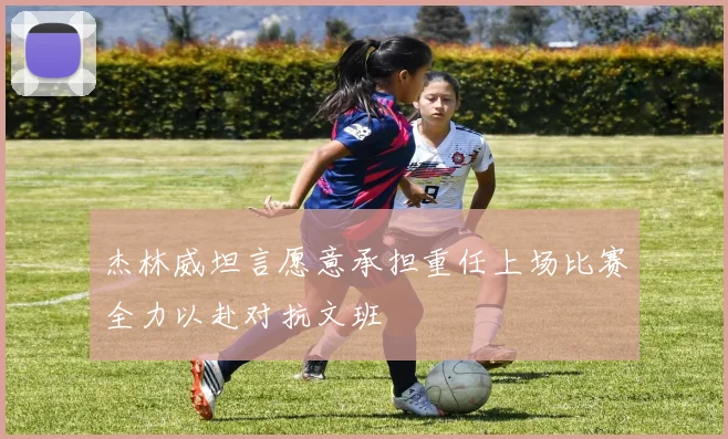 杰林威坦言愿意承担重任上场比赛全力以赴对抗文班