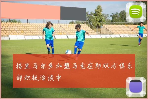格里马尔多加盟马竞在即双方俱乐部积极洽谈中
