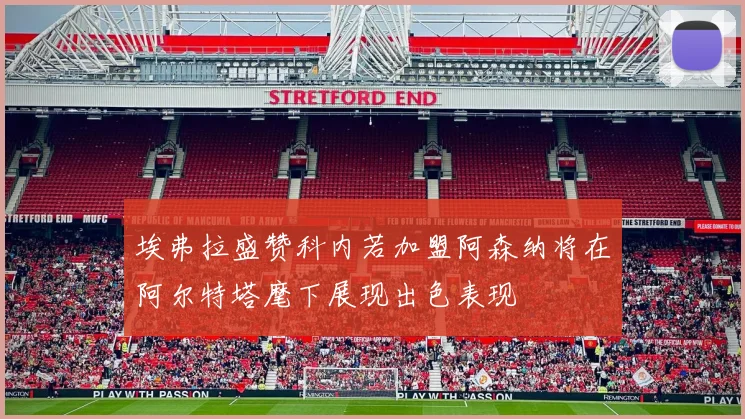 埃弗拉盛赞科内若加盟阿森纳将在阿尔特塔麾下展现出色表现